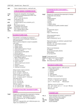 LMPT/NPC – Apostila Linux – Bueno.A.D.                                                                                                   5

cpio        Copia e empacota arquivos, usado pelo rpm.
                                                                                 COMPRESSÃO COM BZIP2 /
            UTILITÁRIOS COMPRESSÃO                                               BUNZIP2
crypt       Programa de criptografia e descriptografia                bzip2      Programa de compactação/descompactação (e backup)
zip         Compatível com pkzip/pkunzip do DOS. Para                            Compactador mais eficiente
            zipar um diretório:                                                  Opcoes:
            Ex: zip -r nome.zip diretório                                        -d #Descompactar
unzip       Unzip arquivos zip                                                   -z #Compactar
            Ex: unzip nome.zip                                                   -t #Teste
gzip        Compacta arquivos com a extensão: gz,.Z,-                            -f #Força
            gz,.z,-z                                                             -v #Modo verbose
gunzip      Descompacta arquivos                                                 -c #Saída para tela padrão (standart output)
bzip2       Compactador mais eficiente
bunzip2     Descompacta arquivos bz2                                             Ex:
lha         Cria e expande arquivos lharc                                        #Compactando arquivo
unarj       Descompacta arquivos arj                                             bzip2 arq
                                                                                 bzip2 -z nome.bz2 arq

          BACKUP COM TAR                                                         #Descompactando arquivo
                                                                                 bunzip arq.bz2
tar       O tar permite a você agrupar um conjunto de                            bzip2 -cd arq.tar.bz2 | tar xf-
          arquivos em um único, facilitando o backup (ou o
          envio pela internet).                                                  Pode-se dizer para o tar substituir o gzip pelo bzip2
          Pode-se ainda já compactar os arquivos agrupados                       definindo a variável
          com o gzip.                                                            alias btar = 'tar --use-compress-program
          -f #NomeArquivo                                                        /usr/local/bin/bzip2'
          -v #Modo verbose
          -w #Modo iterativo                                                     Pode-se usar diretamente
          -z #Descompacta arquivos (*.tar.gz)                                    #Compacta
          -c #Cria novo arquivo                                                  tar cyf arq.tar.bz2 path_diretório
          -r #Acrescenta no modo apende                                          #Descompacta
          -x #Extrai arquivos                                                    tar xyf arq.tar.bz2
          -A #Concatena arquivos
          -d #Compara diferenças entre arquivos
                                                                      bunzip2 Unzip arquivos bz2
          -- delete #Deleta arquivos
                                                                      bzip2rec Recupera arquivos bz2 extragados
          -t #Lista o conteúdo do arquivo                                      -t #Testa -v #Modo verbose
                                                                      over
          -u #Atualiza o arquivo
                                                                      bz2cat Descompacata para tela (stdout)
          -N #Após a data tal
          -o #Extrai arquivos para monitor
          -w #Iterativa
          -C #Muda o diretório
                                                                                  BACKUP COM CPIO
          -G #Backup incremental                                      cpio        Copia e empacota arquivos, usado pelo rpm.
                                                                                  -o #Especifica arquivo
          #Empacotando origem em destino                                          -i #Extrai arquivo
          Ex:tar -cf destino origem                                               -v #Verbose
          Ex:tar -cf origem > destino.tar                                         -A #Apend
          #Empacotando e já compactando                                           -d #Cria diretório
          Ex:tar -cvzf destino.tar.gz origem                                      -F #Especifica o nomeArquivo
          Ex:tar -cf origem | gzip -9 > destino.gz
          #Desempacotando                                                         #Backup e restauração de um diretório
          Ex:tar -xf nome.tar                                                     ls | cpio -ov > diretorio.cpio #Backup
          Ex:tar -xzvf nome.tgz                                                   cpio -iv < diretorio.cpio      #Restauração
          Ex:tar -xvwf nome.tar
          #Backup completo                                                        #Backup recursivo de diretórios
          Ex: tar cvfzM /dev/fd0 / #Backup                                        find . -print -depth | cpio -ov > tree.cpio #Backup
          Ex: tar xvfzM /dev/fd0 #Restauração                                     cpio -idv < tree.cpio
                                                                                  #Restauração
          COMPACTAÇÃO E BACKUP COM
          BZIP2
                                                                                     TERMINAIS
bzip2     Programa de compactação/descompactação (e backup)
          bzip2 nomeArquivo #Compacta um arquivo                      stty -a        Mostra definições do terminal e sequências de
          bzip2 -arq.tar.bz2 #Descompacta um arquivo                                 teclas control key (veja as opções)
          bzip2 -cd arq.tar.bz2 | tar xf -#Descompacta e              tty            Mostra o nome de seu terminal
          desagrupar                                                  /dev/tty       Consoles virtuais
          #PS: com -c joga para tela, com | redireciona para o tar,   exit           Sai do terminal
          #após o tar os parâmetros xf -
 