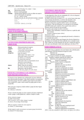 LMPT/NPC – Apostila Linux – Bueno.A.D.                                                                                                    8

             Ex: at 18:25 backup Ex: at 4pm + 3 days
atq          Mostra fila de tarefas                                   CONTROLE DOS DEVICES
atrm         Remove tarefa agendada
             Agenda tarefas repetitivas, deve-se editar um arquivo
                                                                      (DISQUETES/HD/CD/ZIP)
crontab
             com as informações de repetição                          A cada dispositivo físico de seu computador (Ex: drive de disquete)
             Ex: cat > tabela.crontab                                 é associado um device (tabela acima).
             #minuto hora dia_do_mês mês dia da semana comando        No DOS os drives tem os nomes a:, b:, c:,d:,..já no Linux existe uma
             0,15 2        *             * *            date;         única estrutura de diretórios, e os drives são anexados a esta
             echo
             ctrl+d                                                   estrutura de diretórios através da montagem do dispositivo.
             crontab tabela.crontab                                   Montar um dispositivo significa definir o drive a ser utilizado
                                                                      (zip,cdrom), o tipo de formatação a ser utilizado (se foi formatdo
                                                                      pelo DOS msdos, pelo windows vfat, ou pelo Linux ext2) e o
                                                                      diretório através do qual ele será acessado.
                                                                      Em resumo, para acessar um drive você deve:
PROPRIEDADES DE                                                       • Montar o drive definindo o sistema de arquivos e a path de onde
ARQUIVOS/DIRETÓRIOS                                                       será montado
                                                                      • Acessar os arquivos (usar o drive)
B       Dispositivo de bloco    L                 Ligação             Desmontar o drive
C       Dispositivo de caracter R                 Leitura             O sistema de arquivos deve ser suportado pelo kernel e o diretório a
D       diretório               W                 Escrita             ser montado deve existir.
D       diretório                W                Escrita             O arquivo /etc/fstab contém uma listagem dos diversos dispositivos
                                                                      que podem ser montados de forma reduzida com o comando mount.
ALTERANDO PROPRIEDADES DE                                             Dica: Tenha um ou mais disquetes de zip com o sistema de arquivos
ARQUIVOS                                                              ext2, pois sua utilização é muito mais rapida que a de discos FAT.

chmod               Altera permissões do arquivo                      DIRETÓRIOS LINUX
[ugoa]              usuário, grupo, dono, all
[+-]                +acrescenta,-retira permissão                     No mundo Linux os diretórios tem uma função clara, definida pelas
[rwx]               escrita,leitura,execução                          especificações FSSTND (Sistema de arquivos Linux
arquivo             nome do arquivo                                   /           #diretório raiz
                    #Sem espaço entre ugoa e +rwx                     /root        #diretório do administrador
                    #Deixando arquivo executável                      /___|_bin #arquivos binários do sistema, programas
                    Ex:chmod u+x nomeArq                              /sbin #mantém a máquina específica do usuário root
                    Ex:chmod 664 nomeArq                              /boot       #diretórios com arquivo de boot do Linux
                    #Alterando todas as propriedades de um            /lost+found           #arquivos recuperados
                    #diretório recursivamente                         /var        #logs do sistema, arquivos configuracão
                    Ex:chmod -R a+rwx comum                           /var/lib/rpm          #Arquivos rpm
chown               Muda o dono de um arquivo                         /mnt                  #Diretório de acesso aos drives
                    Ex: chown -R usuario.grupo diretório              /dev                  #Devices do sistema
file                Determina o tipo de arquivo                       /etc                  #Arquivos configuração do sistema
                    Ex: file meu_arquivo, Ex: file -f texto                       /skel     #Arquivos de esqueletos do usuário
                                                                      /home/Andre           #Diretórios dos usuários
SISTEMA CONTROLE USUÁRIOS E                                           /      /Fatima        #Diretórios dos usuários
                                                                      /lib                  #Bibliotecas necessárias p/executáveis
GRUPOS DO CONECTIVA                                                   /proc                 #Arquivos de processamento
                                                                      /tmp                  #Arquivos temporários
O conectiva Linux adotada uma configuração um pouco diferente
                                                                      /games                #diretório de jogos
para administração de grupos. Cada usuário pertence a um grupo de
                                                                      /usr_                 #Arquivos usuários compartilhados rede
uma única pessoa. No Unix o padrão é gerar arquivos do usuário
                                                                              /X11R6        #Arquivos ambiente janela
com a umask 022, sendo o único usuário do grupo pode-se usar a
                                                                              /bin          #Arquivos binários dos usuários
umask 002.
                                                                              /etc          #Arquivos diversos dos usuários
                                                                              /g++-include #Biblioteca C++
#Faz com que os arquivos criados tenham o grupo do dono #igual
                                                                              /include      #Biblioteca C
ao do diretório
                                                                              /games        #Jogos diversos
Ex: chmod g+s /diretório
                                                                              /lib           #Bibliotecas de uso dos usuários
                                                                                    /rhs    #Arquivos red hat
#Com o conceito de grupo, ao criar o arquivo ele passa a #pertencer
                                                                                     /help #Arquivos de help
a todo o grupo, e todos podem ler, e alterar o #arquivo criado.
                                                                              /loca/bin     #Programas locais a esta máquina
                                                                                    /etc    #Mesma estrutura do /usr
#Cria o diretório imago
                                                                              /man          #Manuais dos comandos
Ex:mkdir /home/imago
                                                                              /info         #Páginas info
#-R é recursivo, root é o dono, imago é o grupo
                                                                              /doc          #Documentação dos programas
Ex:chown -R root.imago /home/imago
                                                                              /spool        #Spool das impressoras
                                                                              /sbin         #Programas
#Dá aos usuários o direito de criar arquivos
                                                                              /src/linux #Código fonte para compilação kernel
Ex:chmod 775 /home/imago
                                                                              /tmp          #Arquivos temporátios
                                                                              /share        #Manuais independente de arquitetura
#Cada arquivo criado vai pertencer ao mesmo grupo do diretório
                                                                      DICA: o uso dos comandos ls, find, locate, com egrep, sort e filtros,
Ex:chmod 2775 /home/imago
 