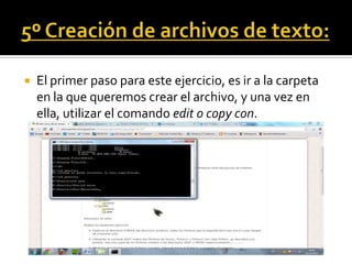    El primer paso para este ejercicio, es ir a la carpeta
    en la que queremos crear el archivo, y una vez en
    ella, utilizar el comando edit o copy con.
 