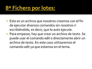  Esto es un archivo que nosotros creamos con el fin
  de ejecutar diversos comandos sin nosotros ir
  escribiéndolo, es decir, que lo auto ejecute.
 Para empezar, hay que crear un archivo de texto. Se
  puede usar el comando edit o directamente abrir un
  archivo de texto. En este caso utilizaremos el
  comando edit ya que estamos en el tema.
 