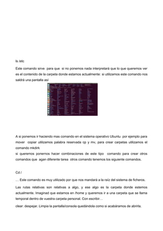 ls /etc
Este comando sirve para que si no ponemos nada interpretará que lo que queremos ver
es el contenido de la carpeta donde estamos actualmente: si utilizamos este comando nos
saldrá una pantalla así

A si ponemos ir haciendo mas comando en el sistema operativo Ubuntu por ejemplo para
mover copiar utilizamos palabra reservada cp y mv, para crear carpetas utilizamos el
comando mkdirk
si queremos ponernos hacer combinaciones de este tipo

comando para crear otros

comandos que agan diferente tarea otros comando tenemos los siguiente comandos.

Cd /
… Este comando es muy utilizado por que nos mandará a la raíz del sistema de ficheros.
Las rutas relativas son relativas a algo, y ese algo es la carpeta donde estemos
actualmente. Imaginad que estamos en /home y queremos ir a una carpeta que se llama
temporal dentro de vuestra carpeta personal. Con escribir…
clear: despejar. Limpia la pantalla/consola quedándola como si acabáramos de abrirla.

 