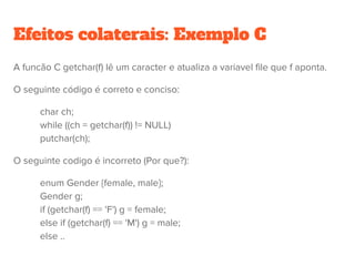 Expressões com efeitos colaterais
● O propósito principal de avaliar uma expressão é o retorno de um
valor.
● Em muitos casos em linguagens imperativas, a avaliação de uma
expressão pode atualizar valor de variáveis – efeitos colaterais.
● In C e Java, atribuições são na verdade expressões com efeitos
colaterais: “V = E” armazena o valor de E em V. Similarmente “V (X)
= E”.
 