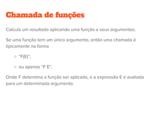Chamada de funções, operadores
Aplicar um operador binário ϴ é essencialmente uma chamada de função
com dois argumentos. 
            E1 ϴ E2 é equivalente a ϴ(E1, E2)
Desse modo, uma expressão aritmética é essencialmente composição de
funções:
    a * b + c / d equivale a
     +(*(a, b), /(c, d))
 