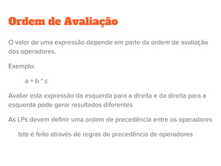 Ordem de Avaliação - Associatividade
Considere a expressão:
a – b + c – d
Quando uma exp. possui dois operadores adjacentes com a mesma precedência, a
ordem de avaliação é feita através das regras de associatividade da LP
Mais à direita
Mais à esquerda
Normalmente os operadores tem associatividade à esquerda, com exceção da
exponenciação (à direita)
○ Exceção: Em Ada, a exponenciação não é associativa....
 