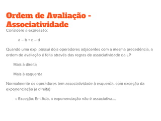 Ordem de Avaliação dos argumentos
Estratégia call-by-value --- Avalia primeiro o argumento antes de aplicar a
função (Pascal, C, Java, etc).
(x -> x+1) (2+3)
= (x+1)+ 5
= 5+1
= 6
Estratégia call-by-name (ou lazy evaluation) --- Aplica imediatamente a
função ao argumento, adiando para mais tarde a avaliação desse argumento
(Haskell e Miranda)
(x -> x+1) (2+3)
= (2+3)+1
= 5+1
= 6
 