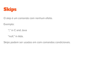 Comandos
Comando (ou statement) é uma construção que ira ser executada para
atualizar variáveis e são caracteristicos de linguagens imperativas.
● skips
● atribuições
● chamadas de procedimentos
● comandos sequenciais
● comandos de seleção
● comandos iterativos
 