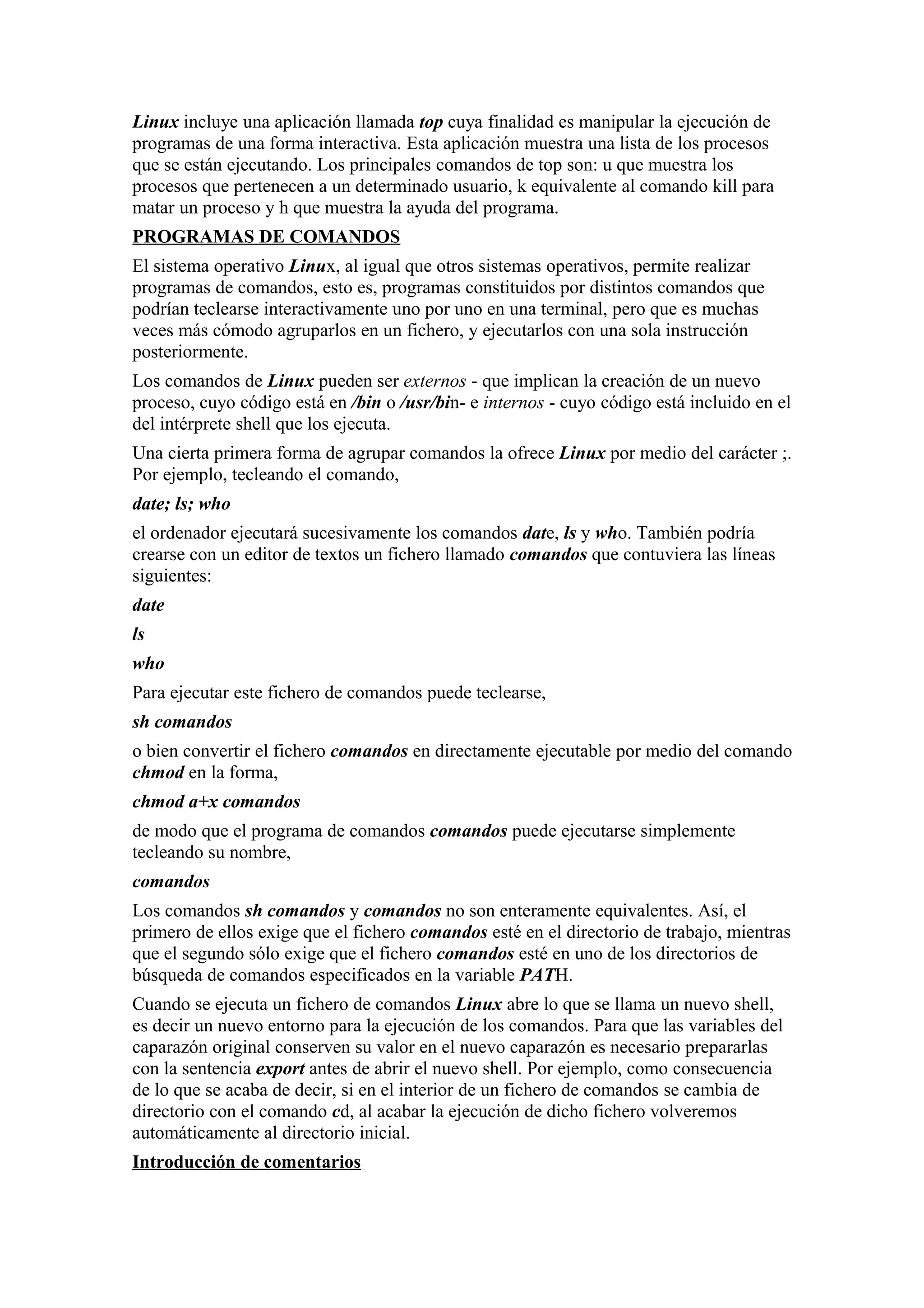 Linux incluye una aplicación llamada top cuya finalidad es manipular la ejecución de
programas de una forma interactiva. Esta aplicación muestra una lista de los procesos
que se están ejecutando. Los principales comandos de top son: u que muestra los
procesos que pertenecen a un determinado usuario, k equivalente al comando kill para
matar un proceso y h que muestra la ayuda del programa.
PROGRAMAS DE COMANDOS
El sistema operativo Linux, al igual que otros sistemas operativos, permite realizar
programas de comandos, esto es, programas constituidos por distintos comandos que
podrían teclearse interactivamente uno por uno en una terminal, pero que es muchas
veces más cómodo agruparlos en un fichero, y ejecutarlos con una sola instrucción
posteriormente.
Los comandos de Linux pueden ser externos - que implican la creación de un nuevo
proceso, cuyo código está en /bin o /usr/bin- e internos - cuyo código está incluido en el
del intérprete shell que los ejecuta.
Una cierta primera forma de agrupar comandos la ofrece Linux por medio del carácter ;.
Por ejemplo, tecleando el comando,
date; ls; who
el ordenador ejecutará sucesivamente los comandos date, ls y who. También podría
crearse con un editor de textos un fichero llamado comandos que contuviera las líneas
siguientes:
date
ls
who
Para ejecutar este fichero de comandos puede teclearse,
sh comandos
o bien convertir el fichero comandos en directamente ejecutable por medio del comando
chmod en la forma,
chmod a+x comandos
de modo que el programa de comandos comandos puede ejecutarse simplemente
tecleando su nombre,
comandos
Los comandos sh comandos y comandos no son enteramente equivalentes. Así, el
primero de ellos exige que el fichero comandos esté en el directorio de trabajo, mientras
que el segundo sólo exige que el fichero comandos esté en uno de los directorios de
búsqueda de comandos especificados en la variable PATH.
Cuando se ejecuta un fichero de comandos Linux abre lo que se llama un nuevo shell,
es decir un nuevo entorno para la ejecución de los comandos. Para que las variables del
caparazón original conserven su valor en el nuevo caparazón es necesario prepararlas
con la sentencia export antes de abrir el nuevo shell. Por ejemplo, como consecuencia
de lo que se acaba de decir, si en el interior de un fichero de comandos se cambia de
directorio con el comando cd, al acabar la ejecución de dicho fichero volveremos
automáticamente al directorio inicial.
Introducción de comentarios
 