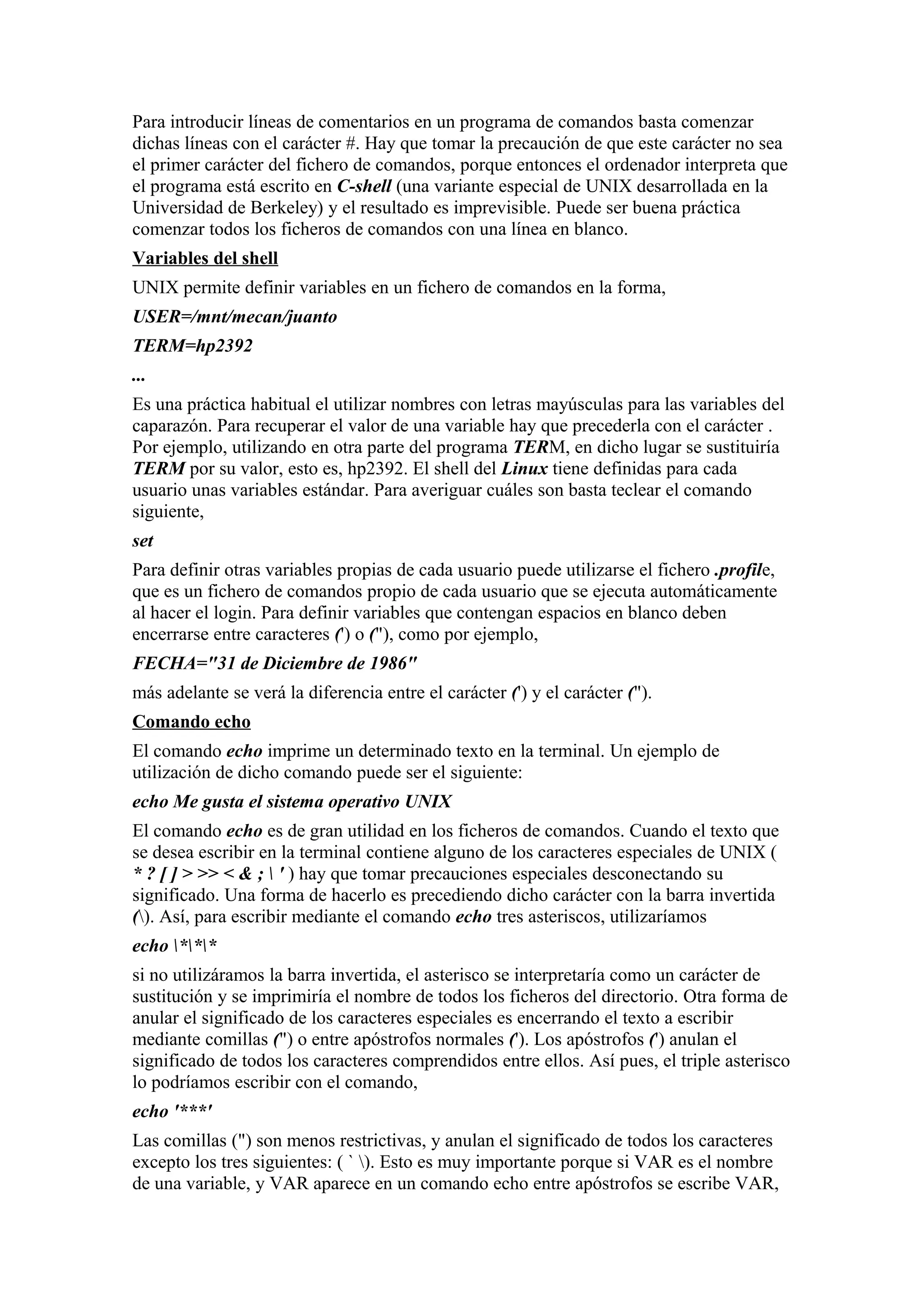 Para introducir líneas de comentarios en un programa de comandos basta comenzar
dichas líneas con el carácter #. Hay que tomar la precaución de que este carácter no sea
el primer carácter del fichero de comandos, porque entonces el ordenador interpreta que
el programa está escrito en C-shell (una variante especial de UNIX desarrollada en la
Universidad de Berkeley) y el resultado es imprevisible. Puede ser buena práctica
comenzar todos los ficheros de comandos con una línea en blanco.
Variables del shell
UNIX permite definir variables en un fichero de comandos en la forma,
USER=/mnt/mecan/juanto
TERM=hp2392
...
Es una práctica habitual el utilizar nombres con letras mayúsculas para las variables del
caparazón. Para recuperar el valor de una variable hay que precederla con el carácter .
Por ejemplo, utilizando en otra parte del programa TERM, en dicho lugar se sustituiría
TERM por su valor, esto es, hp2392. El shell del Linux tiene definidas para cada
usuario unas variables estándar. Para averiguar cuáles son basta teclear el comando
siguiente,
set
Para definir otras variables propias de cada usuario puede utilizarse el fichero .profile,
que es un fichero de comandos propio de cada usuario que se ejecuta automáticamente
al hacer el login. Para definir variables que contengan espacios en blanco deben
encerrarse entre caracteres (') o ("), como por ejemplo,
FECHA="31 de Diciembre de 1986"
más adelante se verá la diferencia entre el carácter (') y el carácter (").
Comando echo
El comando echo imprime un determinado texto en la terminal. Un ejemplo de
utilización de dicho comando puede ser el siguiente:
echo Me gusta el sistema operativo UNIX
El comando echo es de gran utilidad en los ficheros de comandos. Cuando el texto que
se desea escribir en la terminal contiene alguno de los caracteres especiales de UNIX (
* ? [ ] > >> < & ;  ' ) hay que tomar precauciones especiales desconectando su
significado. Una forma de hacerlo es precediendo dicho carácter con la barra invertida
(). Así, para escribir mediante el comando echo tres asteriscos, utilizaríamos
echo ***
si no utilizáramos la barra invertida, el asterisco se interpretaría como un carácter de
sustitución y se imprimiría el nombre de todos los ficheros del directorio. Otra forma de
anular el significado de los caracteres especiales es encerrando el texto a escribir
mediante comillas (") o entre apóstrofos normales ('). Los apóstrofos (') anulan el
significado de todos los caracteres comprendidos entre ellos. Así pues, el triple asterisco
lo podríamos escribir con el comando,
echo '***'
Las comillas (") son menos restrictivas, y anulan el significado de todos los caracteres
excepto los tres siguientes: ( ` ). Esto es muy importante porque si VAR es el nombre
de una variable, y VAR aparece en un comando echo entre apóstrofos se escribe VAR,
 