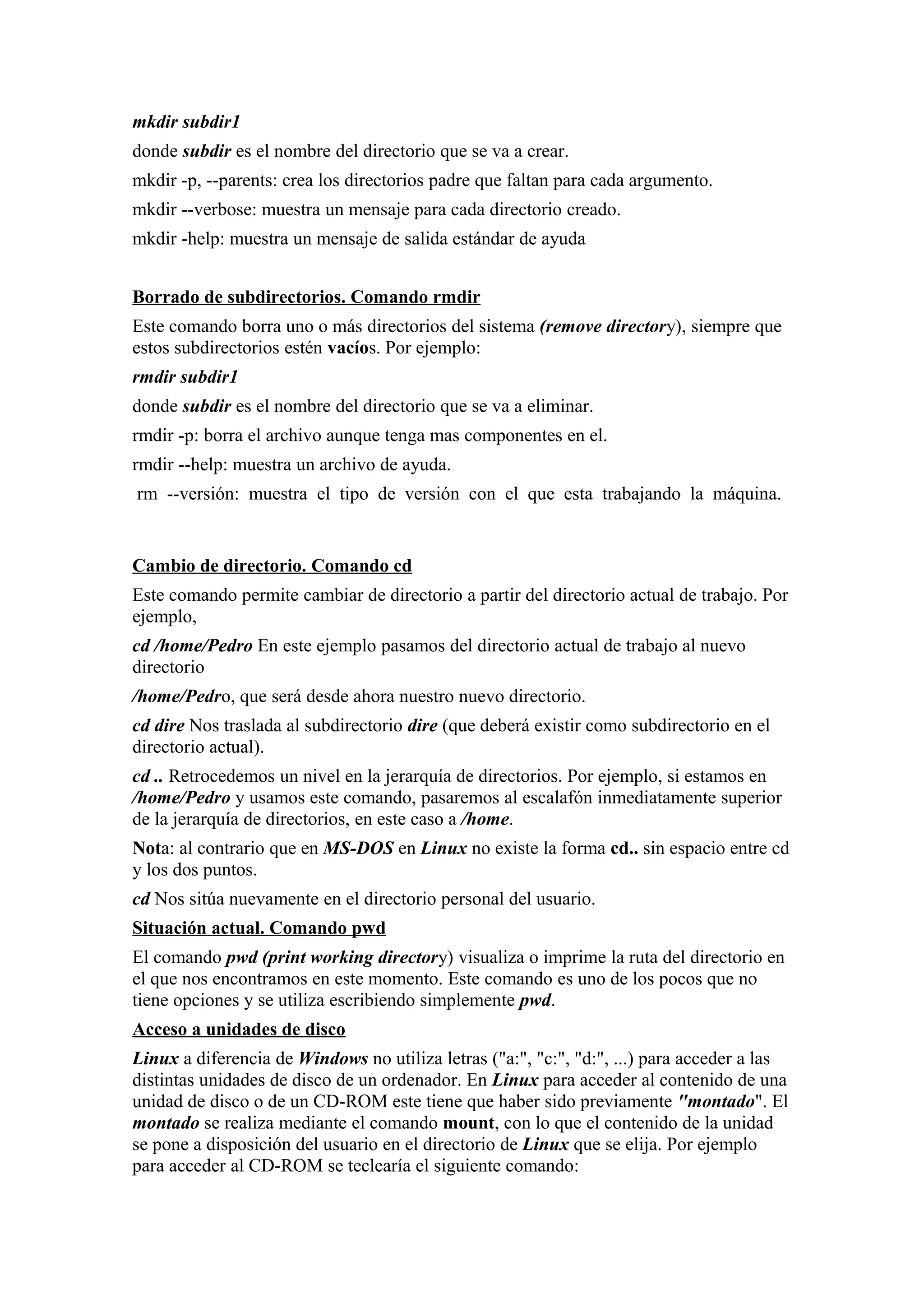 mkdir subdir1
donde subdir es el nombre del directorio que se va a crear.
mkdir -p, --parents: crea los directorios padre que faltan para cada argumento.
mkdir --verbose: muestra un mensaje para cada directorio creado.
mkdir -help: muestra un mensaje de salida estándar de ayuda
Borrado de subdirectorios. Comando rmdir
Este comando borra uno o más directorios del sistema (remove directory), siempre que
estos subdirectorios estén vacíos. Por ejemplo:
rmdir subdir1
donde subdir es el nombre del directorio que se va a eliminar.
rmdir -p: borra el archivo aunque tenga mas componentes en el.
rmdir --help: muestra un archivo de ayuda.
rm --versión: muestra el tipo de versión con el que esta trabajando la máquina.
Cambio de directorio. Comando cd
Este comando permite cambiar de directorio a partir del directorio actual de trabajo. Por
ejemplo,
cd /home/Pedro En este ejemplo pasamos del directorio actual de trabajo al nuevo
directorio
/home/Pedro, que será desde ahora nuestro nuevo directorio.
cd dire Nos traslada al subdirectorio dire (que deberá existir como subdirectorio en el
directorio actual).
cd .. Retrocedemos un nivel en la jerarquía de directorios. Por ejemplo, si estamos en
/home/Pedro y usamos este comando, pasaremos al escalafón inmediatamente superior
de la jerarquía de directorios, en este caso a /home.
Nota: al contrario que en MS-DOS en Linux no existe la forma cd.. sin espacio entre cd
y los dos puntos.
cd Nos sitúa nuevamente en el directorio personal del usuario.
Situación actual. Comando pwd
El comando pwd (print working directory) visualiza o imprime la ruta del directorio en
el que nos encontramos en este momento. Este comando es uno de los pocos que no
tiene opciones y se utiliza escribiendo simplemente pwd.
Acceso a unidades de disco
Linux a diferencia de Windows no utiliza letras ("a:", "c:", "d:", ...) para acceder a las
distintas unidades de disco de un ordenador. En Linux para acceder al contenido de una
unidad de disco o de un CD-ROM este tiene que haber sido previamente "montado". El
montado se realiza mediante el comando mount, con lo que el contenido de la unidad
se pone a disposición del usuario en el directorio de Linux que se elija. Por ejemplo
para acceder al CD-ROM se teclearía el siguiente comando:
 
