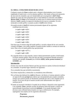 EL SHELL: COMANDOS BÁSICOS DE LINUX
Cualquier usuario de Linux acabará antes o después relacionándose con el sistema
empleando el modo texto, y no los entornos gráficos. Este modo se basa en la ejecución
de una serie de comandos, que son interpretados por un programa o shell. Linux
dispone de varios de estos programas pero el más habitual es conocido como bash o
Bourne Shell. Si Linux se ha arrancado en modo texto el sistema arranca de forma
directa el shell y queda a la espera de introducción de nuevos comandos. Si se ha
arrancado en modo gráfico se puede acceder al shell de dos formas:
•Se puede acceder al shell del sistema presionando alguna de las siguientes
combinaciones de teclas:
➢<ctrl>+<alt>+<F1>
➢<ctrl>+<alt>+<F2>
➢<ctrl>+<alt>+<F3>
➢<ctrl>+<alt>+<F4>
➢<ctrl>+<alt>+<F5>
➢<ctrl>+<alt>+<F6>
Esto hace que el sistema salga del modo gráfico y acceda a alguna de las seis consolas
virtuales de Linux, a las cuales también se puede acceder cuando se arranca en modo de
texto. Para volver al modo gráfico hay que presionar
➢<ctrl>+<alt>+<F7> o
➢<ctrl>+<alt>+<F8>
•La segunda forma es más cómoda y menos radical permitiendo acceder al shell desde
el mismo entorno gráfico. Para esto hay que abrir un programa llamado terminal o
consola, por ejemplo: kconsole (en el entorno KDE), xterm, gnome-terminal (en
GNOME), etc.
Introducción
Existen una serie de nociones básicas que hay que tener en cuenta a la hora de introducir
los comandos. En primer lugar citaremos las siguientes:
•Los comandos hay que teclearlos exactamente.
•Las letras mayúsculas y minúsculas se consideran como diferentes.
•En su forma más habitual (los shells de Bourne o de Korn), el sistema operativo utiliza
un signo de $ como prompt para indicar que está preparado para aceptar comandos,
aunque este carácter puede ser fácilmente sustituido por otro u otros elegidos por el
usuario. En el caso de que el usuario acceda como administrador este signo se
sustituye por #.
•Cuando sea necesario introducir el nombre de un fichero o directorio como argumento
a un comando, Linux, permite escribir las primeras letras del mismo y realiza un
autorrellenado al presionar la tecla del tabulador. Si no puede distinguir entre
diversos casos rellenará hasta el punto en el que se diferencien. Por ejemplo,
supongamos una carpeta con los siguientes directorios:
Programas
Documentos_proyecto
 