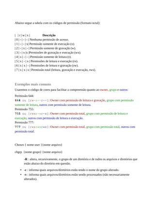 Abaixo segue a tabela com os códigos de permissão (formato octal):
| | r | w | x | Descrição
| 0 | - | - | - | Nenhuma permissão de acesso.
| 1 | - | - | x| Permissão somente de execução (x).
| 2 | - | x | - | Permissão somente de gravação (w).
| 3 | - | x |x |Permissões de gravação e execução (wx).
| 4 | x | - | - | Permissão somente de leitura (r).
| 5 | x | - | x | Permissões de leitura e execução (rx).
| 6 | x | x | - | Permissões de leitura e gravação (rw).
| 7 | x | x | x | Permissão total (leitura, gravação e execução, rwx).
Exemplos mais comuns
Usaremos o código de cores para facilitar a compreensão quanto ao owner, grupo e outros:
Permissão 644:
644 ou [rw-r--r--]: Owner com permissão de leitura e gravação, grupo com permissão
somente de leitura, outros com permissão somente de leitura.
Permissão 755:
755 ou [rwxr-xr-x]: Owner com permissão total, grupo com permissão de leitura e
execução, outros com permissão de leitura e execução.
Permissão 777:
777 ou [rwxrwxrwx]: Owner com permissão total, grupo com permissão total, outros com
permissão total.
Chown { nome user }{nome arquivo}
chgrp {nome grupo} {nome arquivo}
-R : altera, recursivamente, o grupo de um diretório e de todos os arquivos e diretórios que
estão abaixo do diretório em questão.
• -c : informa quais arquivos/diretórios estão tendo o nome do grupo alterado.
• -v : informa quais arquivos/diretórios estão sendo processados (não necessariamente
alterados).
 
