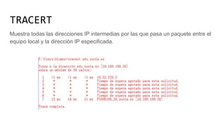 TRACERT
Muestra todas las direcciones IP intermedias por las que pasa un paquete entre el
equipo local y la dirección IP especificada.