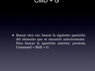 CMD + G
• Buscar otra vez: buscar la siguiente aparición
del elemento que se encontró anteriormente.
Para buscar la aparición anterior, presiona
Command + Shift + G.
 