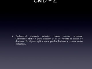 CMD + Z
• Deshacer el  comando  anterior.  Luego,  puedes  presionar 
Command + Shift + Z  para  Rehacer,  y  así  se  revierte  la  acción  de 
deshacer. En algunas aplicaciones, puedes deshacer y rehacer varios 
comandos.
 
