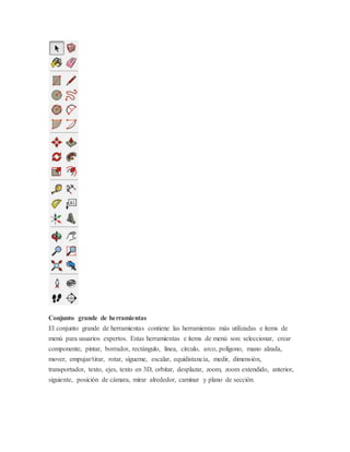 Conjunto grande de herramientas
El conjunto grande de herramientas contiene las herramientas más utilizadas e ítems de
menú para usuarios expertos. Estas herramientas e ítems de menú son: seleccionar, crear
componente, pintar, borrador, rectángulo, linea, círculo, arco, polígono, mano alzada,
mover, empujar/tirar, rotar, sígueme, escalar, equidistancia, medir, dimensión,
transportador, texto, ejes, texto en 3D, orbitar, desplazar, zoom, zoom extendido, anterior,
siguiente, posición de cámara, mirar alrededor, caminar y plano de sección.
 