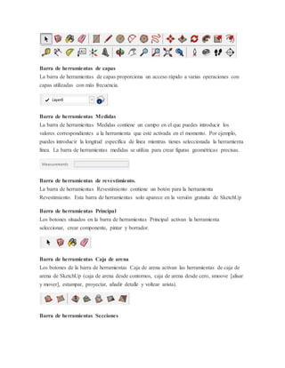 Barra de herramientas de capas
La barra de herramientas de capas proporciona un acceso rápido a varias operaciones con
capas utilizadas con más frecuencia.
Barra de herramientas Medidas
La barra de herramientas Medidas contiene un campo en el que puedes introducir los
valores correspondientes a la herramienta que esté activada en el momento. Por ejemplo,
puedes introducir la longitud específica de línea mientras tienes seleccionada la herramienta
línea. La barra de herramientas medidas se utiliza para crear figuras geométricas precisas.
Barra de herramientas de revestimiento.
La barra de herramientas Revestimiento contiene un botón para la herramienta
Revestimiento. Esta barra de herramientas solo aparece en la versión gratuita de SketchUp
Barra de herramientas Principal
Los botones situados en la barra de herramientas Principal activan la herramienta
seleccionar, crear componente, pintar y borrador.
Barra de herramientas Caja de arena
Los botones de la barra de herramientas Caja de arena activan las herramientas de caja de
arena de SketchUp (caja de arena desde contornos, caja de arena desde cero, smoove [alisar
y mover], estampar, proyectar, añadir detalle y voltear arista).
Barra de herramientas Secciones
 