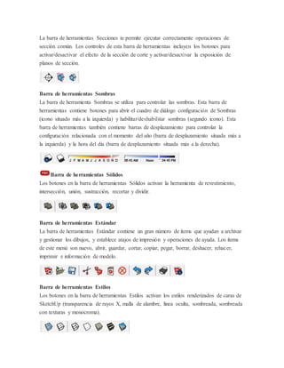 La barra de herramientas Secciones te permite ejecutar correctamente operaciones de
sección común. Los controles de esta barra de herramientas incluyen los botones para
activar/desactivar el efecto de la sección de corte y activar/desactivar la exposición de
planos de sección.
Barra de herramientas Sombras
La barra de herramienta Sombras se utiliza para controlar las sombras. Esta barra de
herramientas contiene botones para abrir el cuadro de diálogo configuración de Sombras
(icono situado más a la izquierda) y habilitar/deshabilitar sombras (segundo icono). Esta
barra de herramientas también contiene barras de desplazamiento para controlar la
configuración relacionada con el momento del año (barra de desplazamiento situada más a
la izquierda) y la hora del día (barra de desplazamiento situada más a la derecha).
Barra de herramientas Sólidos
Los botones en la barra de herramientas Sólidos activan la herramienta de revestimiento,
intersección, unión, sustracción, recortar y dividir.
Barra de herramientas Estándar
La barra de herramientas Estándar contiene un gran número de ítems que ayudan a archivar
y gestionar los dibujos, y establece atajos de impresión y operaciones de ayuda. Los ítems
de este menú son nuevo, abrir, guardar, cortar, copiar, pegar, borrar, deshacer, rehacer,
imprimir e información de modelo.
Barra de herramientas Estilos
Los botones en la barra de herramientas Estilos activan los estilos renderizados de caras de
SketchUp (transparencia de rayos X, malla de alambre, línea oculta, sombreada, sombreada
con texturas y monocroma).
 