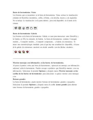 Barra de herramientas Vistas
Los botones que se encuentran en la barra de herramientas Vistas activan la visualización
estándar de SketchUp (isométrica, arriba, al frente, a la derecha, trasera y a la izquierda).
No se incluye la visualización en la parte inferior, pero está disponible en el menú de la
cámara.
Barra de herramientas Galería
Los botones en la barra de herramientas Galería se usan para interactuar entre SketchUp y
la Galería en 3D y la extensión de Galería. La barra de herramientas contiene Conseguir
modelo..., Compartir modelo..., Compartir componente... y Galería de extensiones. Si
tienes una extensión/plugin instalado para el que hay una actualización disponible, el icono
de la galería de extensiones mostrará un círculo amarillo con dos flechas circulares.
Mostrar mensajes con información en las barras de herramientas.
Al pasar el puntero sobre una barra de herramientas, aparecerá un mensaje con información
adicional sobre la herramienta. Puedes escoger si prefieres que SketchUp muestre o no esa
información. Selecciona la pestaña Opciones y después marca Mostrar mensajes en las
casillas de las barras de herramientas para seleccionar si quieres mostrar estos mensajes
o no.
Botones grandes
La barra de herramientas puede mostrar botones de herramientas grandes o pequeños.
Selecciona la pestaña Opciones y después marca la casilla iconos grandes para alternar
entre botones de herramienta grandes o pequeños.
 
