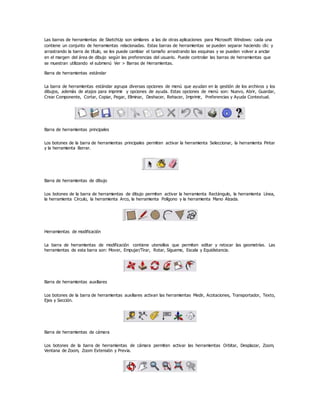 Las barras de herramientas de SketchUp son similares a las de otras aplicaciones para Microsoft Windows: cada una
contiene un conjunto de herramientas relacionadas. Estas barras de herramientas se pueden separar haciendo clic y
arrastrando la barra de título, se les puede cambiar el tamaño arrastrando las esquinas y se pueden volver a anclar
en el margen del área de dibujo según las preferencias del usuario. Puede controlar las barras de herramientas que
se muestran utilizando el submenú Ver > Barras de Herramientas.
Barra de herramientas estándar
La barra de herramientas estándar agrupa diversas opciones de menú que ayudan en la gestión de los archivos y los
dibujos, además de atajos para imprimir y opciones de ayuda. Estas opciones de menú son: Nuevo, Abrir, Guardar,
Crear Componente, Cortar, Copiar, Pegar, Eliminar, Deshacer, Rehacer, Imprimir, Preferencias y Ayuda Contextual.
Barra de herramientas principales
Los botones de la barra de herramientas principales permiten activar la herramienta Seleccionar, la herramienta Pintar
y la herramienta Borrar.
Barra de herramientas de dibujo
Los botones de la barra de herramientas de dibujo permiten activar la herramienta Rectángulo, la herramienta Línea,
la herramienta Círculo, la herramienta Arco, la herramienta Polígono y la herramienta Mano Alzada.
Herramientas de modificación
La barra de herramientas de modificación contiene utensilios que permiten editar y retocar las geometrías. Las
herramientas de esta barra son: Mover, Empujar/Tirar, Rotar, Sígueme, Escala y Equidistancia.
Barra de herramientas auxiliares
Los botones de la barra de herramientas auxiliares activan las herramientas Medir, Acotaciones, Transportador, Texto,
Ejes y Sección.
Barra de herramientas de cámara
Los botones de la barra de herramientas de cámara permiten activar las herramientas Orbitar, Desplazar, Zoom,
Ventana de Zoom, Zoom Extensión y Previa.
 
