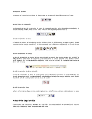 Herramientas de paseo
Los botones de la barra de herramientas de paseo activan las herramientas Situar Cámara, Caminar y Girar.
Barra de modos de visualización
Los botones de la barra de herramientas de modos de visualización permiten activar los estilos de visualización de
caras de SketchUp (alambre, líneas ocultas, sólido, sólido con textura y transparencia o rayos X).
Barra de herramientas de vistas
Los botones de la barra de herramientas de vistas permiten activar las vistas estándar de SketchUp (planta, frontal,
izquierda, derecha, posterior e isométrica). La vista desde abajo no se incluye, pero está disponible en el menú Cámara.
Barra de herramientas de sombras
La barra de herramientas de sombras se utiliza para controlar las sombras. Sus botones permiten abrir el cuadro de
diálogo Sombras (primer icono de la izquierda) y activar/desactivar las sombras (segundo icono). Contiene también
barras regulables para controlar los ajustes relacionados con la época del año (barra de la izquierda) y la hora del día
(barra de la derecha).
Barra de herramientas de planos de sección
La barra de herramientas de planos de sección permite ejecutar fácilmente operaciones de sección habituales. Esta
barra de herramientas incluye controles para añadir nuevos planos de sección en el contexto de edición activo, cambiar
el efecto de corte de sección y mostrar o no los planos de sección.
Barra de herramientas Capas
La barra de herramientas Capas permite acceder rápidamente a varias funciones habituales relacionadas con las capas.
Mostrar la capa activa
Cuando no hay nada seleccionado, el nombre de la capa activa se muestra en la barra de herramientas con una señal
al lado. Las entidades que dibuje se asignarán a la capa activa.
 