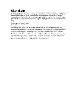 SketchUp
SketchUp (o Trimble SketchUp) es un programa de diseño gráfico y modelado en (3D) tres
dimensiones basado en caras. Para entornos de arquitectura, ingeniería civil, diseño
industrial, diseño escénico, GIS, videojuegos o películas. Es un programa desarrollado por
@Last Software, empresa adquirida por Google en 2006 y finalmente vendida a Trimble en
2012.
Características[editar]
Su principal característica es la de poder realizar diseños complejos en 3D de forma
extremadamente sencilla. El programa incluye entre sus recursos un tutorial en vídeo para ir
aprendiendo paso a paso cómo se puede ir diseñando y modelando el propio ambiente.
Permite conceptualizar y modelar imágenes en 3D de edificios, coches, personas y cualquier
objeto o artículo que imagine el diseñador o dibujante. Además el programa incluye una
galería de objetos, texturas e imágenes listas para descargar.
 
