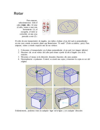 Rotar
Para empezar,
seleccionaremos todo el
cubo (triple clic). Al rotar
el cubo, vamos a usar esta
herramienta (1), al
escogerla, el ratón se
convertirá en una cosa
parecida a esto (2) :
El color de este transportador de ángulos, nos indica el plano al eje del cual es perpendicular;
en este caso, estaría en nuestro plano que llamaríamos "el suelo" (Todo es relativo, pero). Para
empezar, vamos a rotarlo respecto uno de sus vértices:
1. Colocamos el transportador en el plano perpendicular al eje azul (ver imagen inferior)
2. Hacemos clic en un vértice del cubo para tomar a partir de ahí el ángulo cero de la
rotación.
3. Movemos el mouse en la dirección deseada y hacemos clic para aceptar.
4. Opcionalmente si pulsamos Control, se creará una copia y rotaremos la copia en vez del
original.
Evidentemente, podemos rotar en cualquier lugar de la figura y en cualquier dirección:
 