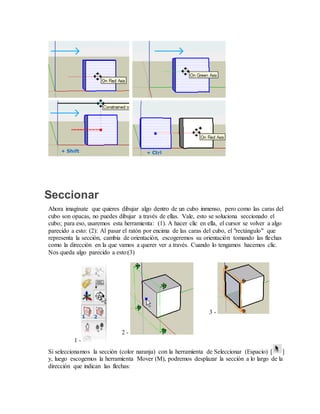 Seccionar
Ahora imagínate que quieres dibujar algo dentro de un cubo inmenso, pero como las caras del
cubo son opacas, no puedes dibujar a través de ellas. Vale, esto se soluciona seccionado el
cubo; para eso, usaremos esta herramienta: (1). A hacer clic en ella, el cursor se volver a algo
parecido a esto: (2): Al pasar el ratón por encima de las caras del cubo, el "rectángulo" que
representa la sección, cambia de orientación, escogeremos su orientación tomando las flechas
como la dirección en la que vamos a querer ver a través. Cuando lo tengamos hacemos clic.
Nos queda algo parecido a esto:(3)
1 -
2 -
3 -
Si seleccionamos la sección (color naranja) con la herramienta de Seleccionar (Espacio) [ ]
y, luego escogemos la herramienta Mover (M), podremos desplazar la sección a lo largo de la
dirección que indican las flechas:
 