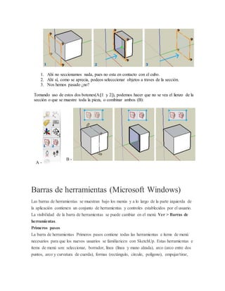 1. Ahí no seccionamos nada, pues no esta en contacto con el cubo.
2. Ahí sí, como se aprecia, podeos selecccionar objetos a traves de la sección.
3. Nos hemos pasado ¿no?
Tomando uso de estos dos botones(A:[1 y 2]), podemos hacer que no se vea el lienzo de la
sección o que se muestre toda la pieza, o combinar ambos (B):
A -
B -
Barras de herramientas (Microsoft Windows)
Las barras de herramientas se muestran bajo los menús y a lo largo de la parte izquierda de
la aplicación contienen un conjunto de herramientas y controles establecidos por el usuario.
La visibilidad de la barra de herramientas se puede cambiar en el menú Ver > Barras de
herramientas.
Primeros pasos
La barra de herramientas Primeros pasos contiene todas las herramientas e ítems de menú
necesarios para que los nuevos usuarios se familiaricen con SketchUp. Estas herramientas e
ítems de menú son: seleccionar, borrador, línea (línea y mano alzada), arco (arco entre dos
puntos, arco y curvatura de cuerda), formas (rectángulo, círculo, polígono), empujar/tirar,
 