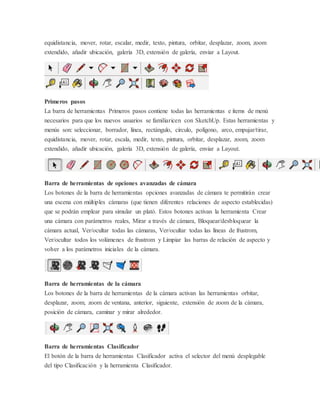 equidistancia, mover, rotar, escalar, medir, texto, pintura, orbitar, desplazar, zoom, zoom
extendido, añadir ubicación, galería 3D, extensión de galería, enviar a Layout.
Primeros pasos
La barra de herramientas Primeros pasos contiene todas las herramientas e ítems de menú
necesarios para que los nuevos usuarios se familiaricen con SketchUp. Estas herramientas y
menús son: seleccionar, borrador, línea, rectángulo, círculo, polígono, arco, empujar/tirar,
equidistancia, mover, rotar, escala, medir, texto, pintura, orbitar, desplazar, zoom, zoom
extendido, añadir ubicación, galería 3D, extensión de galería, enviar a Layout.
Barra de herramientas de opciones avanzadas de cámara
Los botones de la barra de herramientas opciones avanzadas de cámara te permitirán crear
una escena con múltiples cámaras (que tienen diferentes relaciones de aspecto establecidas)
que se podrán emplear para simular un plató. Estos botones activan la herramienta Crear
una cámara con parámetros reales, Mirar a través de cámara, Bloquear/desbloquear la
cámara actual, Ver/ocultar todas las cámaras, Ver/ocultar todas las líneas de frustrom,
Ver/ocultar todos los volúmenes de frustrom y Limpiar las barras de relación de aspecto y
volver a los parámetros iniciales de la cámara.
Barra de herramientas de la cámara
Los botones de la barra de herramientas de la cámara activan las herramientas orbitar,
desplazar, zoom, zoom de ventana, anterior, siguiente, extensión de zoom de la cámara,
posición de cámara, caminar y mirar alrededor.
Barra de herramientas Clasificador
El botón de la barra de herramientas Clasificador activa el selector del menú desplegable
del tipo Clasificación y la herramienta Clasificador.
 