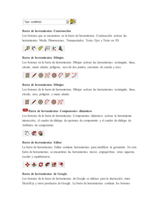 Barra de herramientas Construcción
Los botones que se encuentran en la barra de herramientas Construcción activan las
herramientas Medir, Dimensiones, Transportador, Texto, Ejes y Texto en 3D.
Barra de herramientas Dibujar.
Los botones en la barra de herramientas Dibujar activan las herramientas rectángulo, linea,
círculo, mano alzada, polígono, arco de dos puntos, curvatura de cuerda y arco.
Barra de herramientas Dibujar.
Los botones de la barra de herramientas Dibujar activan las herramientas rectángulo, linea,
círculo, arco, polígono y mano alzada.
Barra de herramientas Componentes dinámicos
Los botones de la barra de herramientas Componentes dinámicos activan la herramienta
interacción, el cuadro de diálogo de opciones de componente y el cuadro de diálogo de
Atributos de componente.
Barra de herramientas Editar
La barra de herramientas Editar contiene herramientas para modificar la geometría. En esta
barra de herramientas se encuentran las herramientas mover, empujar/tirar, rotar, sígueme,
escalar y equidistancia.
Barra de herramientas de Google.
Los botones de la barra de herramientas de Google se utilizan para la interacción entre
SketchUp y otros productos de Google. La barra de herramientas contiene los botones
 