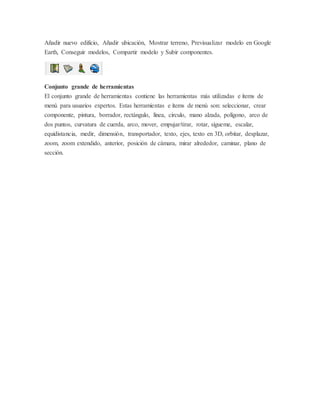 Añadir nuevo edificio, Añadir ubicación, Mostrar terreno, Previsualizar modelo en Google
Earth, Conseguir modelos, Compartir modelo y Subir componentes.
Conjunto grande de herramientas
El conjunto grande de herramientas contiene las herramientas más utilizadas e ítems de
menú para usuarios expertos. Estas herramientas e ítems de menú son: seleccionar, crear
componente, pintura, borrador, rectángulo, línea, círculo, mano alzada, polígono, arco de
dos puntos, curvatura de cuerda, arco, mover, empujar/tirar, rotar, sígueme, escalar,
equidistancia, medir, dimensión, transportador, texto, ejes, texto en 3D, orbitar, desplazar,
zoom, zoom extendido, anterior, posición de cámara, mirar alrededor, caminar, plano de
sección.
 