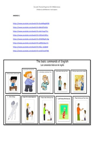 Escuela Normal Superior De Villahermosa
Didáctica delIdioma >extranjero
ANEXO C:
https://www.youtube.com/watch?v=ExaWNagWYBI
https://www.youtube.com/watch?v=0dkHZYeIGIk
https://www.youtube.com/watch?v=xbnYmgsTFio
https://www.youtube.com/watch?v=ViRUaVU9Fzc
https://www.youtube.com/watch?v=ZKWX9qAS-Bg
https://www.youtube.com/watch?v=yMSEjiGpuTo
https://www.youtube.com/watch?v=EQa_IySpBx8
https://www.youtube.com/watch?v=oUG7cIeATNA
 