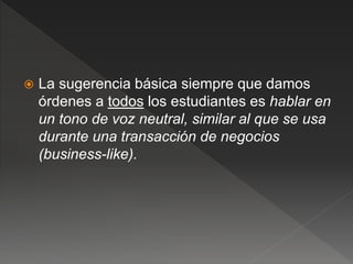  La sugerencia básica siempre que damos
órdenes a todos los estudiantes es hablar en
un tono de voz neutral, similar al que se usa
durante una transacción de negocios
(business-like).
 