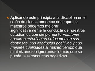  Aplicando este principio a la disciplina en el
salón de clases podemos decir que los
maestros podemos mejorar
significativamente la conducta de nuestros
estudiantes con simplemente mantener
nuestros estudiantes enfocados en sus
destrezas, sus conductas positivas y sus
mejores cualidades al mismo tiempo que
minimizamos o ignoramos lo más que se
pueda sus conductas negativas.
 