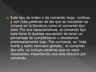  Este tipo de orden o de comando largo, confuso
y con más palabras de las que se necesitan se
conoce en la literatura como el comando tipo
beta. Por sus características, el comando tipo
beta tiene la dudosa reputación de tener un
porcentaje de cumplimiento u obediencia
extremadamente bajo. Por contraste, su “más
fuerte y sabio hermano gemelo,” el comando
tipo alfa, no incluye palabras que no sean
necesarias, impartiendo una sola directriz por
comando.
 