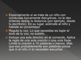  Especialmente si se trata de un niño con
conductas típicamente disruptivas, no le des
órdenes desde la distancia (por ejemplo, desde
tu escritorio). En su lugar, acércate al niño y
háblale en proximidad.
 Regula tu voz. Lo que necesitas es bajar el
tono de tu voz, no subirlo.
 Incluye una sola directriz en el comando. Aplica
la regla de una sola oración o una sola frase.
Limita la oración a 15 palabras o menos. Más
que eso probablemente son palabras extras
que ni el niño ni tú necesitan escuchar.
 