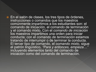  En el salón de clases, los tres tipos de órdenes,
instrucciones o comandos que los maestros
comúnmente impartimos a los estudiantes son: el
comando de iniciación, el comando de terminación
y el comando mixto. Con el comando de iniciación
los maestros impartimos una orden para iniciar
conducta; con el comando de terminación estamos
tratando de interrumpir o de terminar la conducta.
El tercer tipo de comando, el comando mixto, sigue
el patrón lingüístico, “Para y entonces, empieza…”
incluyendo elementos tanto del comando de
iniciación como del comando de terminación.
 