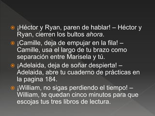  ¡Héctor y Ryan, paren de hablar! – Héctor y
Ryan, cierren los bultos ahora.
 ¡Camille, deja de empujar en la fila! –
Camille, usa el largo de tu brazo como
separación entre Marisela y tú.
 ¡Adelaida, deja de soñar despierta! –
Adelaida, abre tu cuaderno de prácticas en
la pagina 184.
 ¡William, no sigas perdiendo el tiempo! –
William, te quedan cinco minutos para que
escojas tus tres libros de lectura.
 