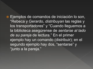  Ejemplos de comandos de iniciación lo son,
“Rebeca y Gerardo, distribuyan las reglas y
los transportadores” y “Cuando lleguemos a
la biblioteca asegúrense de sentarse al lado
de su pareja de lectura.” En el primer
ejemplo hay un comando (distribuir); en el
segundo ejemplo hay dos, “sentarse” y
“junto a la pareja.”
 