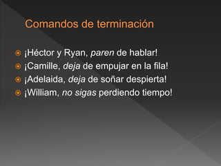  ¡Héctor y Ryan, paren de hablar!
 ¡Camille, deja de empujar en la fila!
 ¡Adelaida, deja de soñar despierta!
 ¡William, no sigas perdiendo tiempo!
 