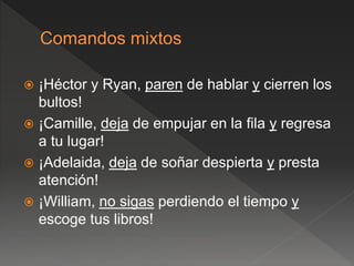  ¡Héctor y Ryan, paren de hablar y cierren los
bultos!
 ¡Camille, deja de empujar en la fila y regresa
a tu lugar!
 ¡Adelaida, deja de soñar despierta y presta
atención!
 ¡William, no sigas perdiendo el tiempo y
escoge tus libros!
 