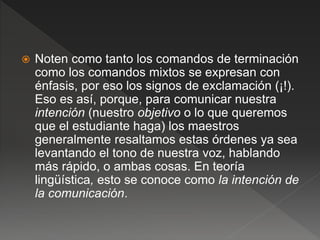  Noten como tanto los comandos de terminación
como los comandos mixtos se expresan con
énfasis, por eso los signos de exclamación (¡!).
Eso es así, porque, para comunicar nuestra
intención (nuestro objetivo o lo que queremos
que el estudiante haga) los maestros
generalmente resaltamos estas órdenes ya sea
levantando el tono de nuestra voz, hablando
más rápido, o ambas cosas. En teoría
lingüística, esto se conoce como la intención de
la comunicación.
 