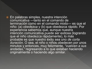  En palabras simples, nuestra intención
comunicativa —tanto en el comando de
terminación como en el comando mixto— es que el
niño: (a) obedezca y (b) que obedezca rápido. Por
experiencia sabemos que, aunque nuestra
intención comunicativa puede ser exitosa (logrando
que el niño obedezca rápidamente), lo más
probable es que nuestro éxito sea uno de corta
duración. O sea, el niño o niños obedecen por unos
minutos y entonces, muy felizmente, “vuelven a sus
andadas,” regresando a lo que estaban haciendo
originalmente o haciendo algo similar.
 