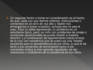  Un segundo factor a tomar en consideración es el hecho
de que, cada vez que damos ordenes, instrucciones o
comandos en un tono de voz alto y rápido nos
arriesgamos a sonar enojados, aunque ese no sea el
caso. Esto no debe representar un problema en un
estudiante típico, pero, un niño con problemas de coraje o
conductas oposicionales se puede resistir a nuestra
directriz. La combinación de resentimiento (hacia el tono
de la voz) con resistencia (por la orden) es una “receta”
excelente para la desobediencia en los niños, lo que le da
tanto a los comandos de terminación como a los
comandos mixtos la bien ganada reputación de ser
reductores o inhibidores de la obediencia en los niños.
 
