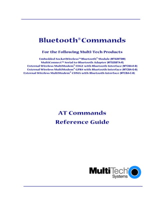 Bluetooth Commands
            For the Following Multi-Tech Products
          Embedded SocketWireless Bluetooth Module (MTS2BTSMI)
           MultiConnect Serial-to-Bluetooth Adapter (MTS2SBTA-R)
  External Wireless MultiModem  EDGE with Bluetooth Interface (MTCBA-E-B)
  External Wireless MultiModem  GPRS with Bluetooth Interface (MTCBA-G-B)
External Wireless MultiModem  CDMA with Bluetooth Interface (MTCBA-C-B)




                      AT Commands
                    Reference Guide