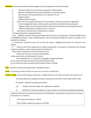 Shutdown– permite que nosotros podamos apagar, reiniciar, suspender, entre otras funciones.

          /?        Muestra la ayuda. Es lo mismo que no especificar ninguna opción.
          /i        Muestra la interfaz gráfica de usuario (GUI).Debe ser la primera opción.
          /l        Cierra la sesión. No se puede utilizar con las opciones /m o /d.
          /s        Apaga el equipo.
          /r        Apaga y reinicia el equipo.
          /g     Cierra y reinicia el equipo. Después de reiniciar elsistema, reinicie las aplicaciones registradas.
          /a        Anula el apagado del sistema. Sólo se puede usar durante el período de tiempo de espera.
          /p         Apaga el equipo local sin tiempo de espera ni advertencia.Se puede usar con lasopciones /d y /f.
          /h         Hiberna el equipo local. Se puede usar con la opción /f.
          /e     Documenta la razón del cierre inesperado de un equipo.
          /m equipo Especifica el equipo de destino.
          /t xxx Establece el período de tiempo de espera antes del cierre en xxx segundos. El intervalo válido es de 0
       a 315360000 (10 años); el valor predeterminado es 30.Si el período de tiempo de espera es superior a 0, el
       parámetro es implícito.
          /c "comentario" Comentario acerca de la razón del reinicio o apagado.Se permiten 512 caracteres como
       máximo.
          /f     Fuerza el cierre de las aplicaciones sin advertir previamente a los usuarios. El parámetro /f es implícito
       cuando se especifica un valor mayor que 0para el parámetro /t.
          /d [p|u:]xx:yy Proporciona la razón del reinicio o cierre.
                p indica que el reinicio o el cierre está planificado.
       u indica que la razón está definida por el usuario.
                Si no se especifica p ni u, el reinicio o el apagado no estarán planeados.
       xx es el número de razón principal (entero positivo inferiora 256).
       yy es el número de razón secundario (entero positivo inferior a 65536).

Print – imprime un archivo por ejemplo: *print “Windows XP.doc”+

Verify - Comando que indica al sistema que archivos son escritos correctamente.

Format+ unidad– nos permite formatear particiones o unidades flash pero no el disco principal o sea el disco local C:

               /FS:sistema deArchivos: Especifica el tipo de sistema de archivos (FAT, FAT32, exFAT, NTFS o UDF).

               /V: etiqueta Específica la etiqueta del volumen.

                /Q        Realiza un formato rápido. Este modificador invalida /P.

               /C        sólo NTFS: los archivos creados en el nuevo volumen se comprimirán predeterminadamente.
        Tenga en cuenta que los sistemas de archivos FAT y FAT32imponen las siguientes restricciones en el número
        de clústeres en un volumen:

                 FAT: Número de clústeres <= 65526

                 FAT32: 65526 < Número de clústeres < 4177918
 