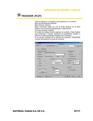 COMANDOS EN ESPAÑOL E INGLES

TRAZADOR (PLOT)
Traza un dibujo en un trazador, una impresora o a un archivo
Barra de herramientas Estándar:
Menú Archivo: Imprimir
Menú contextual: Haga clic con el botón derecho en la ficha
Modelo o en una ficha de presentación y elija Imprimir.
Línea de comando: trazador
El cuadro de diálogo Imprimir aparece en pantalla. Pulse Aceptar
para comenzar a imprimir utilizando los parámetros actuales y
mostrar el cuadro de diálogo Progreso de la impresión.
Si se escribe -trazador en la solicitud de comando, TRAZADOR
muestra solicitudes en la línea de comando.

EDITORIAL VIADAS S.A. DE C.V.

A111

 