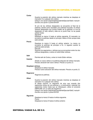 COMANDOS EN ESPAÑOL E INGLES
Cortar
Guarda la posición del vértice marcado mientras se desplaza el
marcador X a cualquier otro vértice.
Indique una opción [sigUiente/Precedente/Ejecutar/Salir] <actual>:
Escriba una opción o pulse ENTER
Si uno de los vértices designados se encuentra al final de la
polilínea, tendrá como resultado una polilínea truncada. Si ambos
vértices designados son puntos finales de la polilínea o si se ha
designado un sólo vértice y éste es un punto final, no se puede
utilizar Cortar.
Siguiente
Desplaza la marca X hasta el vértice siguiente. El marcador no
envuelve la polilínea desde el principio hasta el final aunque ésta
esté cerrada.
Previo
Desplaza la marca X hasta el vértice anterior. La marca no
envuelve la polilínea de principio a fin, ni siguiera cuando la
polilínea está cerrada.
Ejecutar
Suprime los segmentos y vértices que se encuentren entre los dos
vértices designados y vuelve al modo Editar vértices.
Salir
Permite salir de Cortar y volver al modo Editar vértices.
Insertar
Añade un nuevo vértice a la polilínea después del vértice marcado.
Precise ubicación del nuevo vértice: Precise un punto (1)
Desplazar vértices
Desplaza el vértice marcado.
Precise nueva ubicación del vértice marcado: Precise un punto (1)
Regenerar
Regenera la polilínea.
Alisar
Guarda la posición del vértice marcado mientras se desplaza el
marcador X a cualquier otro vértice.
Si desea suprimir un segmento de arco que conecte dos
segmentos rectos de una polilínea y, a continuación, extender los
segmentos rectos hasta que se intersequen, utilice el comando
EMPALME con un radio de empalme 0.
Indique una opción [sigUiente/Precedente/Ejecutar/Salir] <actual>:
Escriba una opción o pulse ENTER
Siguiente
Desplaza la marca X hasta el vértice siguiente.
Previo
Desplaza la marca X hasta el vértice anterior.

EDITORIAL VIADAS S.A. DE C.V.

A38

 