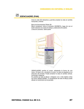 COMANDOS EN ESPAÑOL E INGLES

3DENCUADRE (PAN)
Inicia la vista 3D interactiva y permite arrastrar la vista en sentido
horizontal y vertical
Barra de herramientas Órbita 3D:
Menú contextual: inicie el comando 3DORBITA, haga clic con el
botón derecho en el área de dibujo y seleccione Encuadre.
Línea de comando: 3dencuadre

3DENCUADRE cambia el cursor, adoptando la forma de una
mano. Al hacer clic y arrastrar el cursor, la vista se desplaza en la
dirección del arrastre. Puede arrastrar la vista en sentido vertical,
horizontal y diagonal.
Es posible ver todo el dibujo o designar uno o más objetos antes
de iniciar 3DENCUADRE. La visualización de todo el dibujo puede
afectar al rendimiento de la pantalla.

EDITORIAL VIADAS S.A. DE C.V.

A7

 