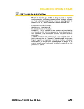 COMANDOS EN ESPAÑOL E INGLES

PREVISUALIZAR (PREVIEW)
Muestra el aspecto que tendrá el dibujo cuando se imprima.
PREVISUALIZAR muestra una vista preliminar a página completa
del dibujo actual. La vista preliminar se basa en la configuración de
trazado actual, tal y como lo define el comando PREPPAGINA.
Barra de herramientas Estándar:
Menú Archivo: Vista preliminar
Línea de comando: previsualizar
Pulse ESC o ENTER para salir, o bien pulse con el botón derecho
en el área de la vista preliminar para activar el menú contextual de
vista preliminar, que proporciona opciones de previsualización
adicionales.
AutoCAD muestra la vista preliminar y el cursor adopta la forma de
lupa con signos más (+) y menos (-). Si se arrastra el cursor hacia
la parte superior de la pantalla mientras se mantiene pulsado el
botón selector, la imagen de la vista preliminar se amplía. Si se
arrastra hacia la parte inferior de la pantalla, la imagen de la vista
preliminar se reduce.

EDITORIAL VIADAS S.A. DE C.V.

A79

 